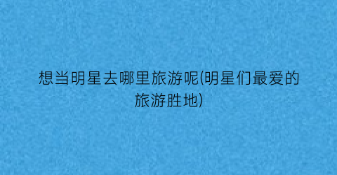 想当明星去哪里旅游呢(明星们最爱的旅游胜地)