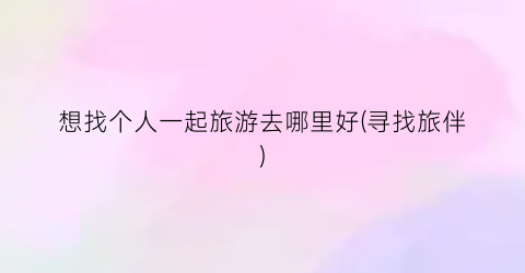 想找个人一起旅游去哪里好(寻找旅伴)