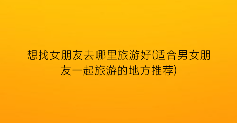 想找女朋友去哪里旅游好(适合男女朋友一起旅游的地方推荐)