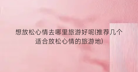 想放松心情去哪里旅游好呢(推荐几个适合放松心情的旅游地)
