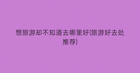 想旅游却不知道去哪里好(旅游好去处推荐)