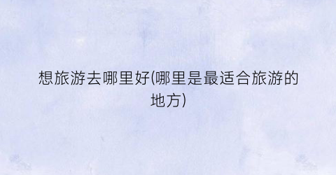 想旅游去哪里好(哪里是最适合旅游的地方)
