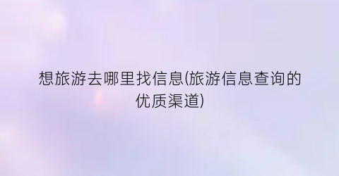 想旅游去哪里找信息(旅游信息查询的优质渠道)