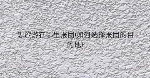 想旅游在哪里报团(如何选择报团的目的地)