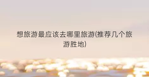 想旅游最应该去哪里旅游(推荐几个旅游胜地)