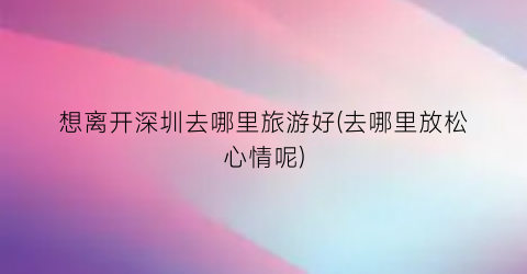 想离开深圳去哪里旅游好(去哪里放松心情呢)