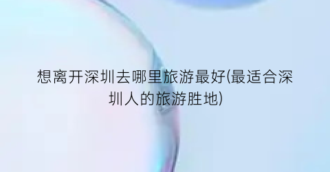 想离开深圳去哪里旅游最好(最适合深圳人的旅游胜地)