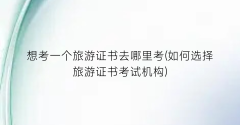 想考一个旅游证书去哪里考(如何选择旅游证书考试机构)