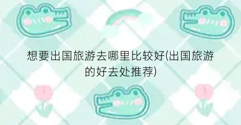 想要出国旅游去哪里比较好(出国旅游的好去处推荐)