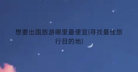 想要出国旅游哪里最便宜(寻找最佳旅行目的地)