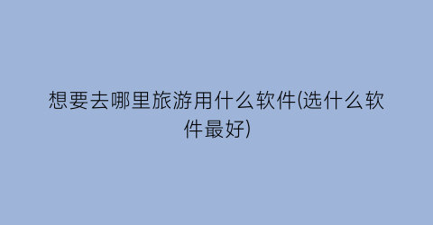 想要去哪里旅游用什么软件(选什么软件最好)