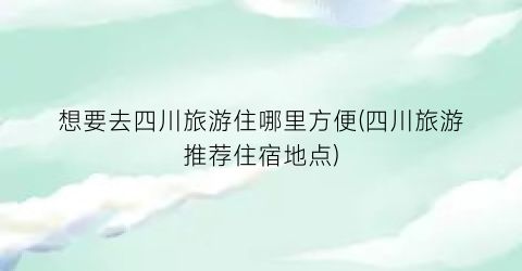 想要去四川旅游住哪里方便(四川旅游推荐住宿地点)