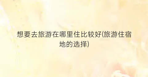 想要去旅游在哪里住比较好(旅游住宿地的选择)