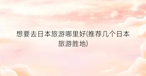 想要去日本旅游哪里好(推荐几个日本旅游胜地)