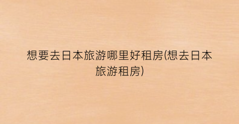 想要去日本旅游哪里好租房(想去日本旅游租房)