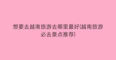 想要去越南旅游去哪里最好(越南旅游必去景点推荐)
