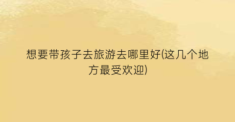 想要带孩子去旅游去哪里好(这几个地方最受欢迎)