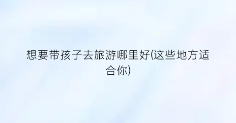 想要带孩子去旅游哪里好(这些地方适合你)