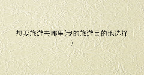 想要旅游去哪里(我的旅游目的地选择)