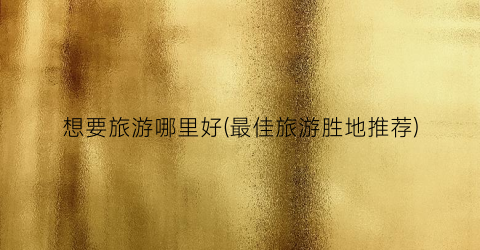想要旅游哪里好(最佳旅游胜地推荐)