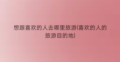 想跟喜欢的人去哪里旅游(喜欢的人的旅游目的地)