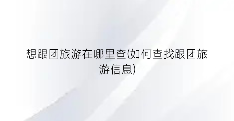 想跟团旅游在哪里查(如何查找跟团旅游信息)