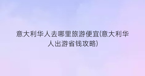 意大利华人去哪里旅游便宜(意大利华人出游省钱攻略)