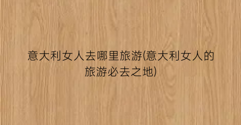 意大利女人去哪里旅游(意大利女人的旅游必去之地)