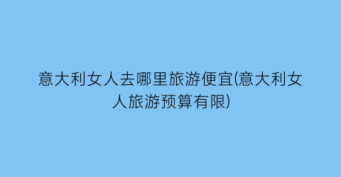 意大利女人去哪里旅游便宜(意大利女人旅游预算有限)