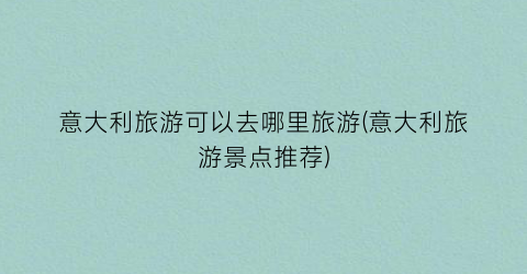 意大利旅游可以去哪里旅游(意大利旅游景点推荐)