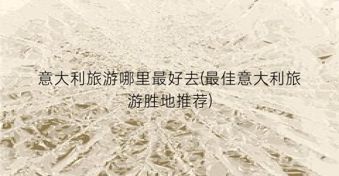 意大利旅游哪里最好去(最佳意大利旅游胜地推荐)