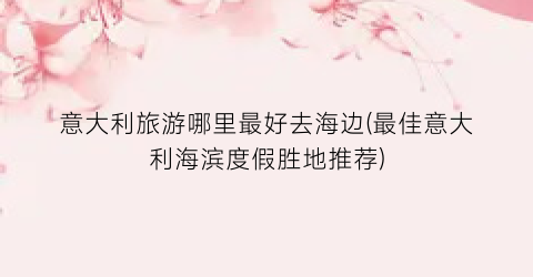 意大利旅游哪里最好去海边(最佳意大利海滨度假胜地推荐)