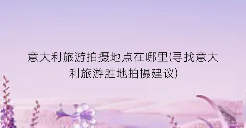 意大利旅游拍摄地点在哪里(寻找意大利旅游胜地拍摄建议)