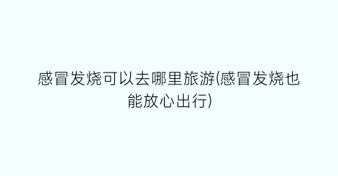 感冒发烧可以去哪里旅游(感冒发烧也能放心出行)