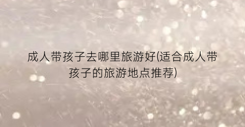 成人带孩子去哪里旅游好(适合成人带孩子的旅游地点推荐)