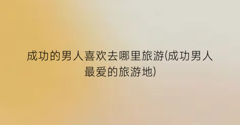 成功的男人喜欢去哪里旅游(成功男人最爱的旅游地)