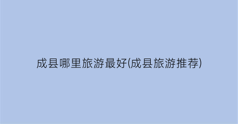 成县哪里旅游最好(成县旅游推荐)