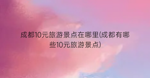成都10元旅游景点在哪里(成都有哪些10元旅游景点)