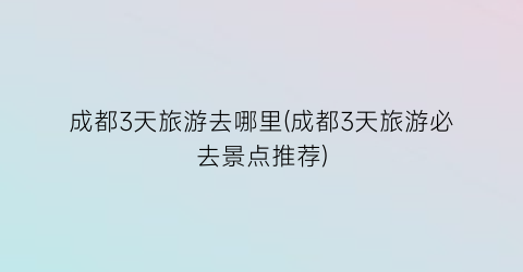 成都3天旅游去哪里(成都3天旅游必去景点推荐)