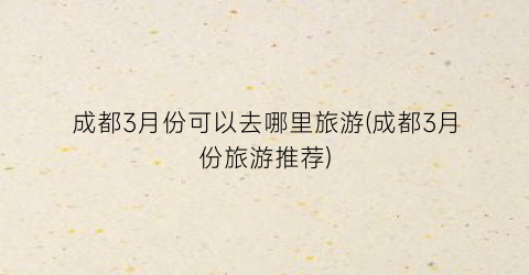 成都3月份可以去哪里旅游(成都3月份旅游推荐)