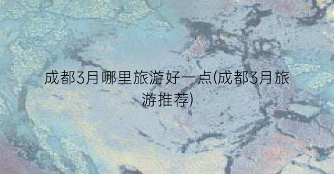 成都3月哪里旅游好一点(成都3月旅游推荐)