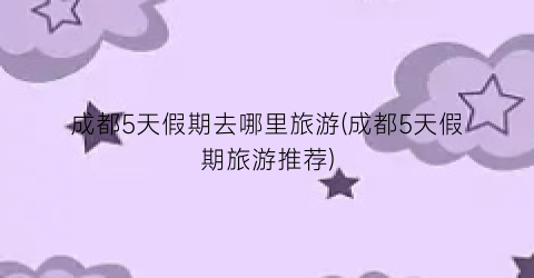 成都5天假期去哪里旅游(成都5天假期旅游推荐)
