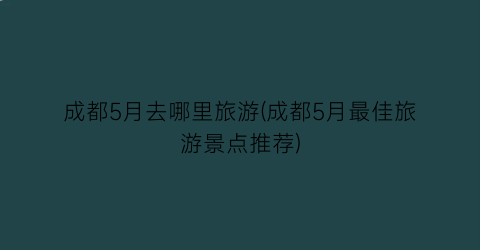 成都5月去哪里旅游(成都5月最佳旅游景点推荐)