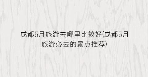 成都5月旅游去哪里比较好(成都5月旅游必去的景点推荐)