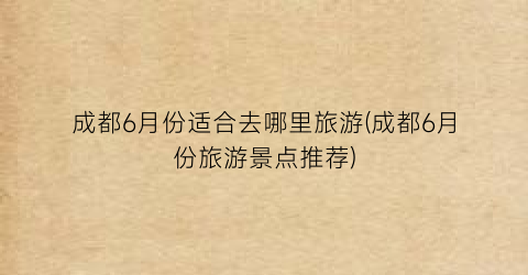 成都6月份适合去哪里旅游(成都6月份旅游景点推荐)