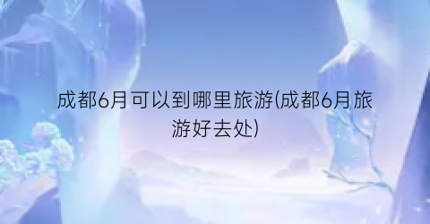 成都6月可以到哪里旅游(成都6月旅游好去处)