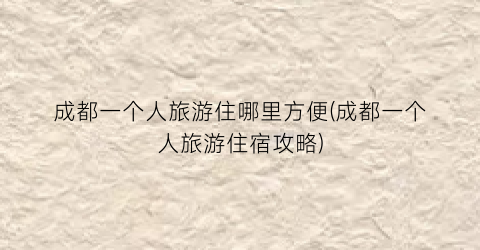 成都一个人旅游住哪里方便(成都一个人旅游住宿攻略)