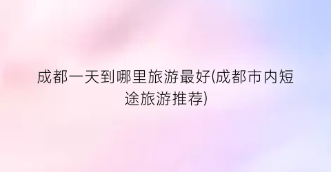 成都一天到哪里旅游最好(成都市内短途旅游推荐)