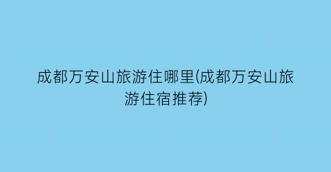 成都万安山旅游住哪里(成都万安山旅游住宿推荐)