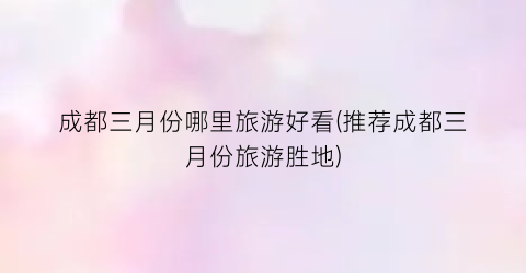 成都三月份哪里旅游好看(推荐成都三月份旅游胜地)